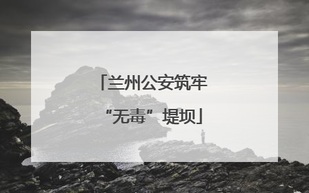 兰州公安筑牢“无毒”堤坝
