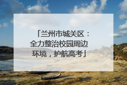 兰州市城关区：全力整治校园周边环境，护航高考