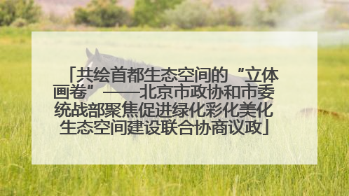 共绘首都生态空间的“立体画卷”——北京市政协和市委统战部聚焦促进绿化彩化美化生态空间建设联合协商议政