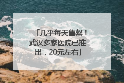 几乎每天售罄！武汉多家医院已推出，20元左右