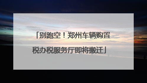 别跑空！郑州车辆购置税办税服务厅即将搬迁