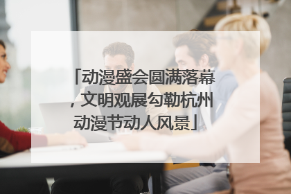 动漫盛会圆满落幕，文明观展勾勒杭州动漫节动人风景