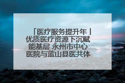 医疗服务提升年丨优质医疗资源下沉赋能基层 永州市中心医院与蓝山县医共体总院共筑健康屏障