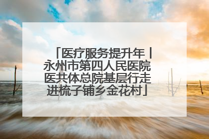 医疗服务提升年丨永州市第四人民医院医共体总院基层行走进梳子铺乡金花村