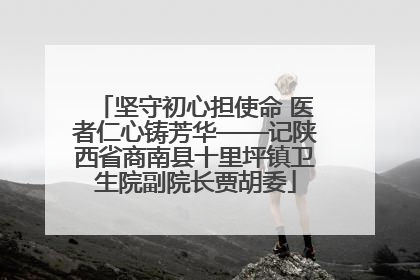 坚守初心担使命 医者仁心铸芳华——记陕西省商南县十里坪镇卫生院副院长贾胡委