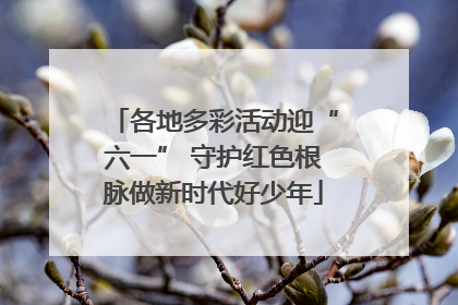各地多彩活动迎“六一” 守护红色根脉做新时代好少年