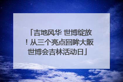 吉地风华 世博绽放！从三个亮点回眸大阪世博会吉林活动日