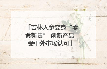 吉林人参变身“零食新贵” 创新产品受中外市场认可