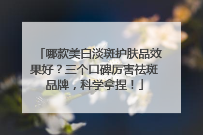 哪款美白淡斑护肤品效果好？三个口碑厉害祛斑品牌，科学拿捏！