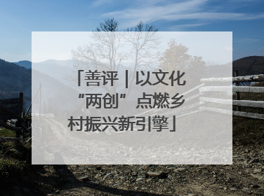 善评｜以文化“两创”点燃乡村振兴新引擎