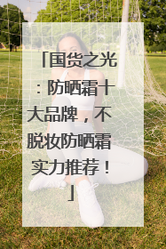 国货之光：防晒霜十大品牌，不脱妆防晒霜实力推荐！