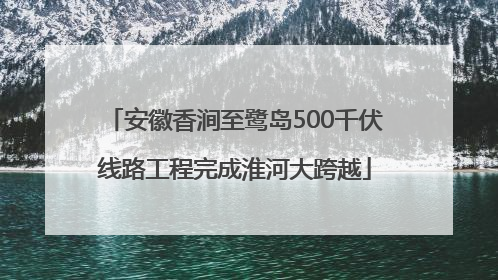 安徽香涧至鹭岛500千伏线路工程完成淮河大跨越