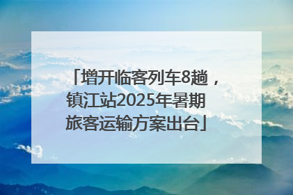 增开临客列车8趟，镇江站2025年暑期旅客运输方案出台