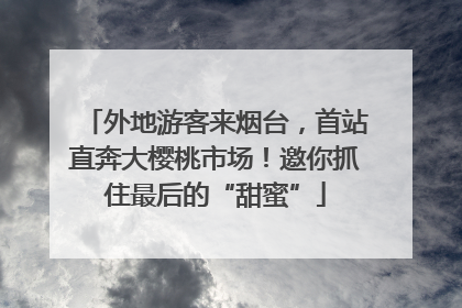 外地游客来烟台，首站直奔大樱桃市场！邀你抓住最后的“甜蜜”