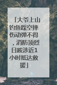 大爷上山钓鱼踩空摔伤动弹不得，消防顶烈日跋涉近1小时抵达救援