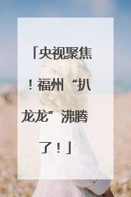央视聚焦！福州“扒龙龙”沸腾了！