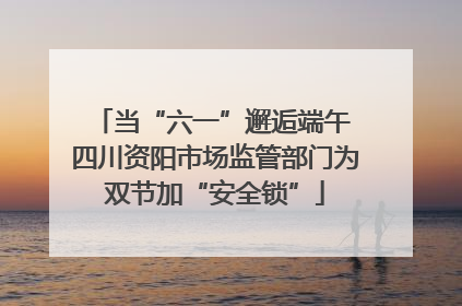 当“六一”邂逅端午 四川资阳市场监管部门为双节加“安全锁”