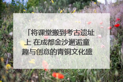 将课堂搬到考古遗址上 在成都金沙邂逅童趣与创意的青铜文化盛宴｜文化中国行