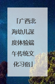 广西北海幼儿深度体验端午传统文化习俗