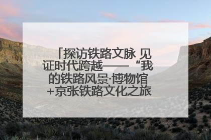 探访铁路文脉 见证时代跨越——“我的铁路风景·博物馆+京张铁路文化之旅”活动在京启动
