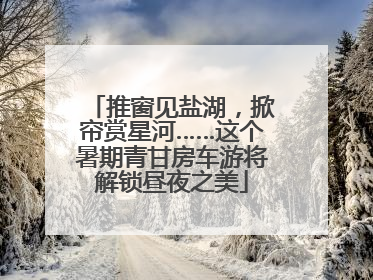 推窗见盐湖，掀帘赏星河……这个暑期青甘房车游将解锁昼夜之美