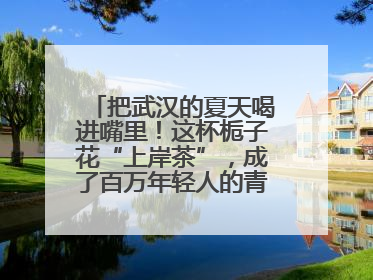 把武汉的夏天喝进嘴里！这杯栀子花“上岸茶”，成了百万年轻人的青春暗号