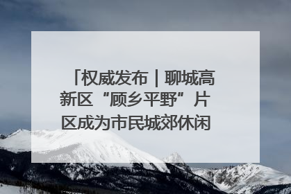 权威发布｜聊城高新区“顾乡平野”片区成为市民城郊休闲全新目的地