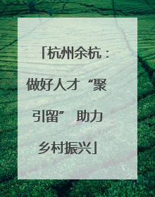 杭州余杭：做好人才“聚引留” 助力乡村振兴