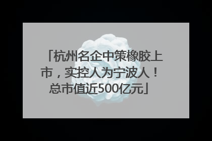 杭州名企中策橡胶上市，实控人为宁波人！总市值近500亿元