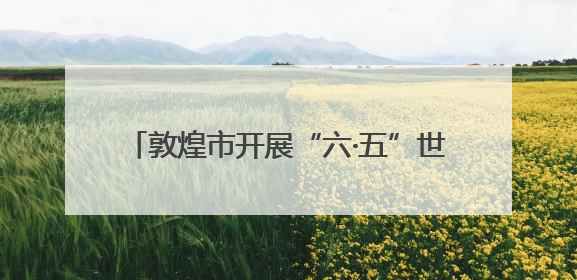 敦煌市开展“六·五”世界环境日主题宣传活动