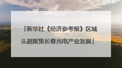 新华社《经济参考报》区域头题聚焦长春光电产业发展