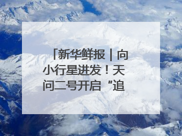 新华鲜报｜向小行星进发！天问二号开启“追星”之旅