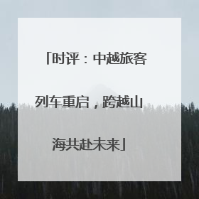 时评：中越旅客列车重启，跨越山海共赴未来