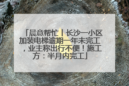 晨意帮忙丨长沙一小区加装电梯逾期一年未完工，业主称出行不便！施工方：半月内完工