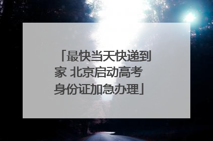 最快当天快递到家 北京启动高考身份证加急办理
