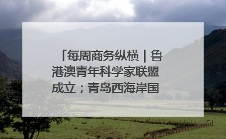 每周商务纵横｜鲁港澳青年科学家联盟成立；青岛西海岸国际能源自贸港启用