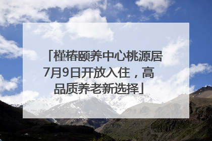 槿椿颐养中心桃源居7月9日开放入住，高品质养老新选择
