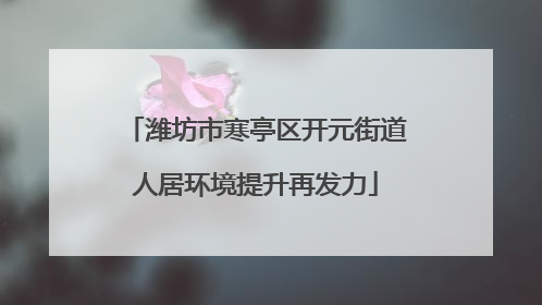 潍坊市寒亭区开元街道人居环境提升再发力