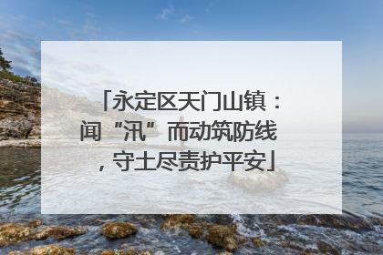 永定区天门山镇：闻“汛”而动筑防线，守土尽责护平安