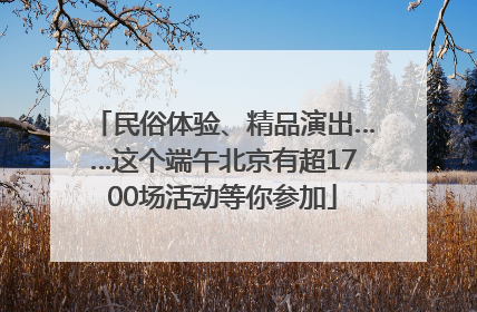 民俗体验、精品演出……这个端午北京有超1700场活动等你参加