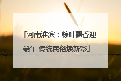 河南淮滨：粽叶飘香迎端午 传统民俗焕新彩