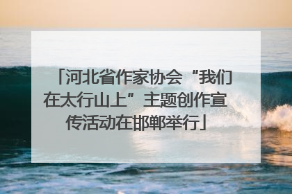 河北省作家协会“我们在太行山上”主题创作宣传活动在邯郸举行