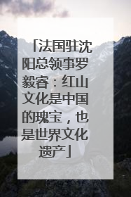 法国驻沈阳总领事罗毅睿：红山文化是中国的瑰宝，也是世界文化遗产