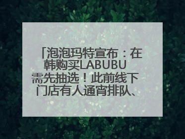 泡泡玛特宣布：在韩购买LABUBU需先抽选！此前线下门店有人通宵排队、吵架动手