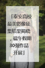泰安高校最美影像征集结果揭晓，端午假期30强作品开展