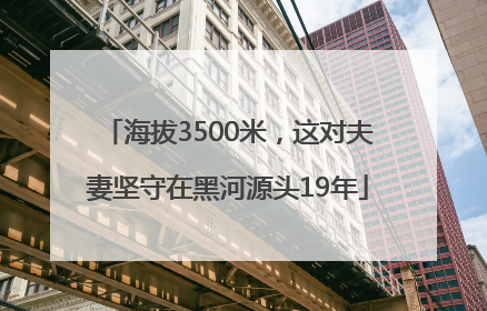 海拔3500米，这对夫妻坚守在黑河源头19年