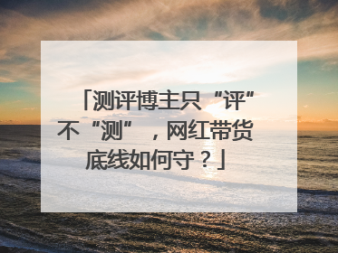 测评博主只“评”不“测”，网红带货底线如何守？