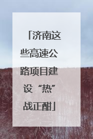 济南这些高速公路项目建设“热”战正酣