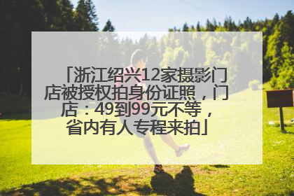 浙江绍兴12家摄影门店被授权拍身份证照，门店：49到99元不等，省内有人专程来拍