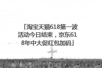 淘宝天猫618第一波活动今日结束，京东618年中大促红包加码